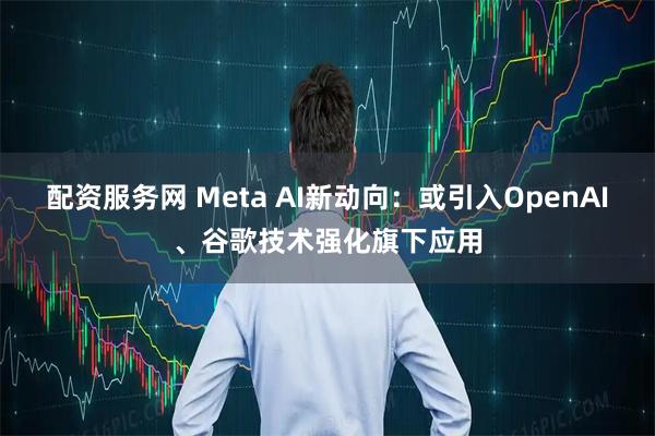 配资服务网 Meta AI新动向：或引入OpenAI、谷歌技术强化旗下应用