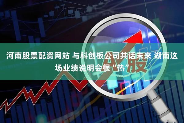 河南股票配资网站 与科创板公司共话未来 湖南这场业绩说明会很“热”