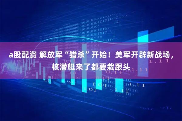 a股配资 解放军“猎杀”开始！美军开辟新战场，核潜艇来了都要栽跟头