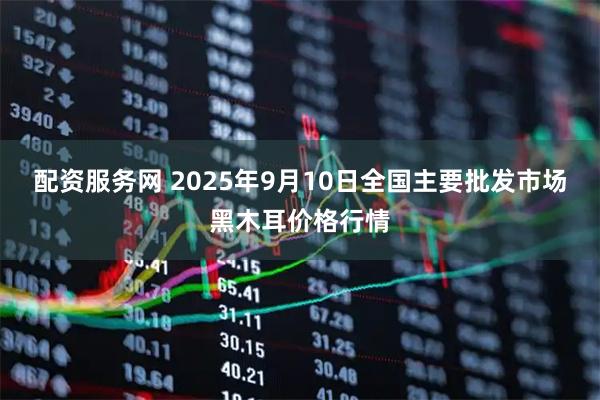 配资服务网 2025年9月10日全国主要批发市场黑木耳价格行情
