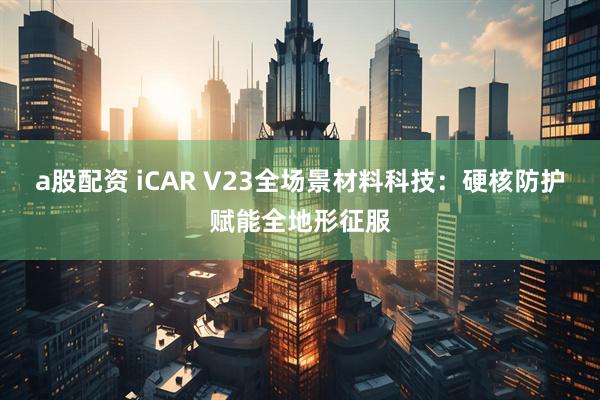 a股配资 iCAR V23全场景材料科技：硬核防护赋能全地形征服