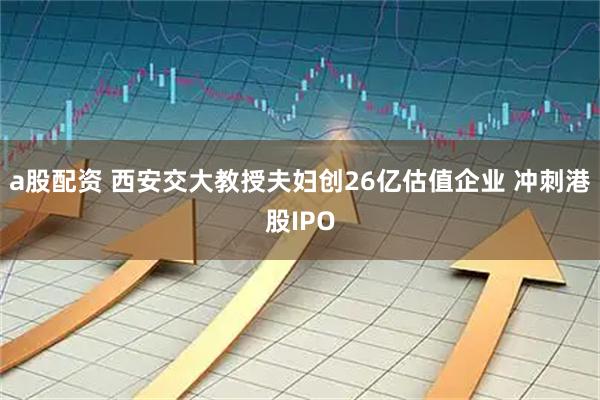 a股配资 西安交大教授夫妇创26亿估值企业 冲刺港股IPO