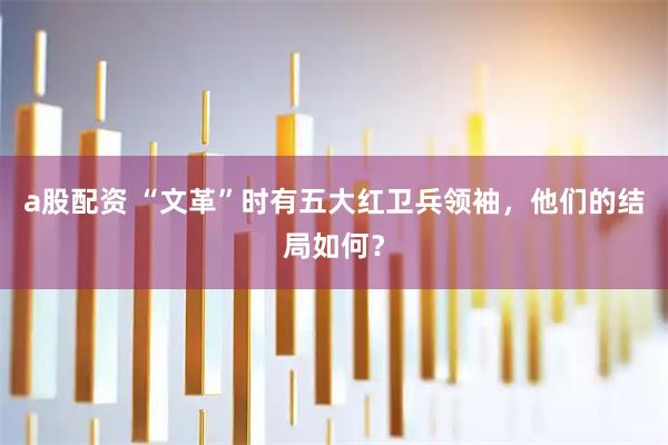 a股配资 “文革”时有五大红卫兵领袖，他们的结局如何？