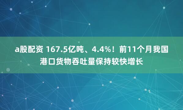 a股配资 167.5亿吨、4.4%！前11个月我国港口货物吞吐量保持较快增长