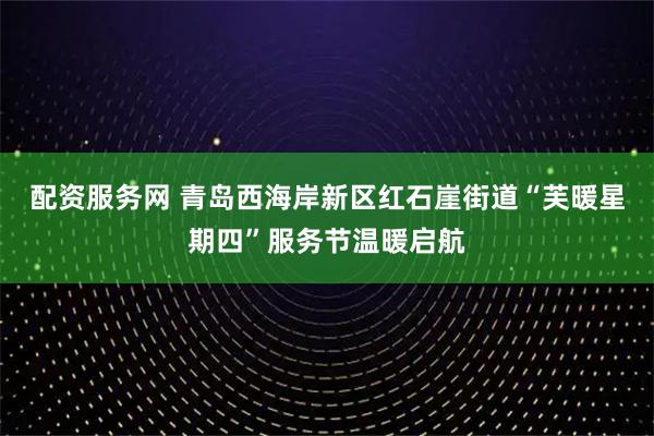 配资服务网 青岛西海岸新区红石崖街道“芙暖星期四”服务节温暖启航