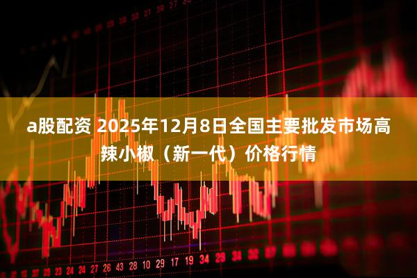 a股配资 2025年12月8日全国主要批发市场高辣小椒（新一代）价格行情