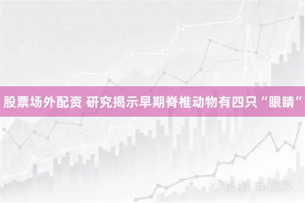 股票场外配资 研究揭示早期脊椎动物有四只“眼睛”