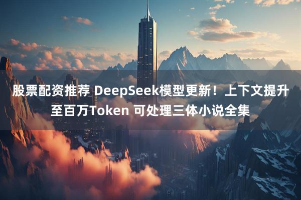 股票配资推荐 DeepSeek模型更新！上下文提升至百万Token 可处理三体小说全集