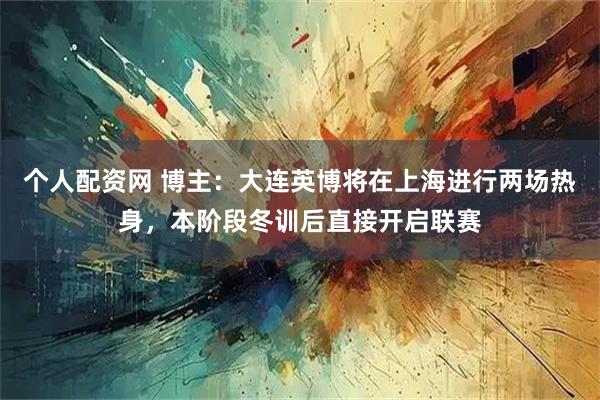 个人配资网 博主：大连英博将在上海进行两场热身，本阶段冬训后直接开启联赛