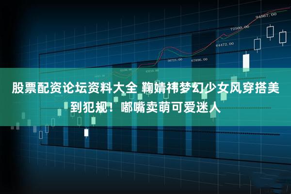 股票配资论坛资料大全 鞠婧祎梦幻少女风穿搭美到犯规！嘟嘴卖萌可爱迷人