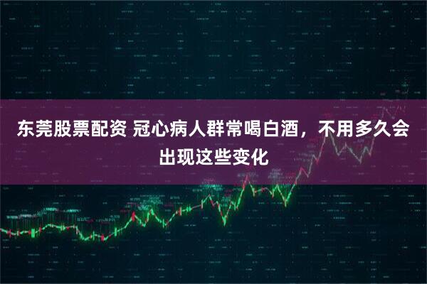 东莞股票配资 冠心病人群常喝白酒，不用多久会出现这些变化